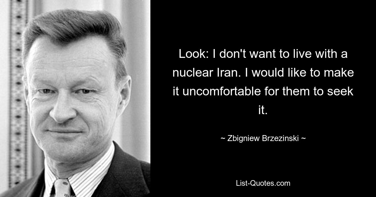 Look: I don't want to live with a nuclear Iran. I would like to make it uncomfortable for them to seek it. — © Zbigniew Brzezinski