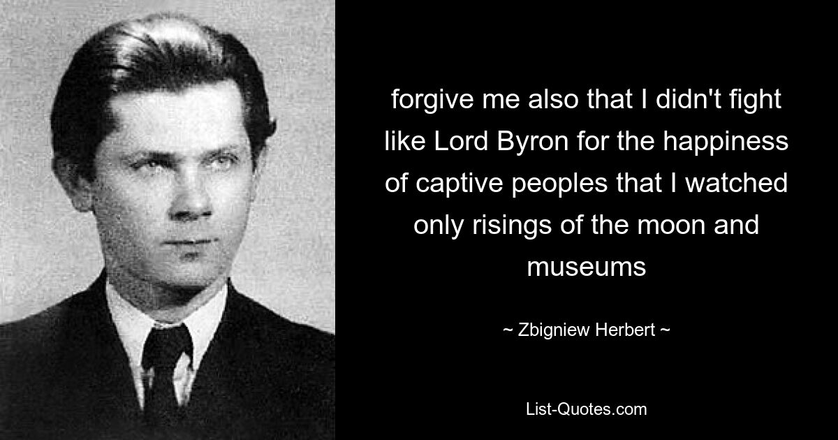 forgive me also that I didn't fight like Lord Byron for the happiness of captive peoples that I watched only risings of the moon and museums — © Zbigniew Herbert