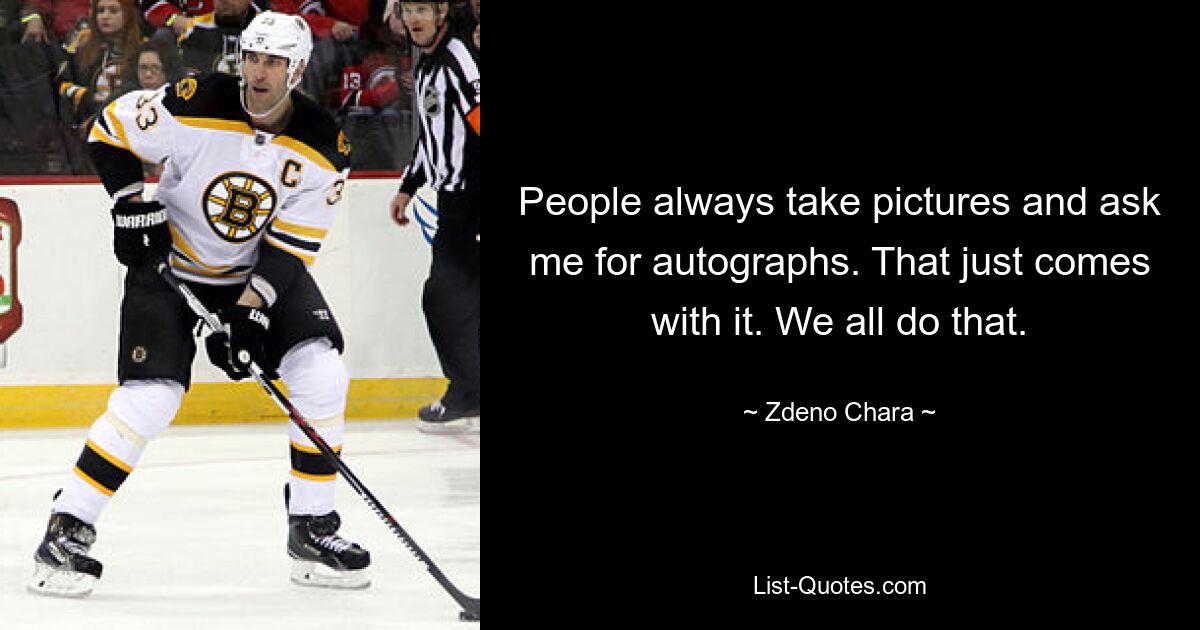 People always take pictures and ask me for autographs. That just comes with it. We all do that. — © Zdeno Chara