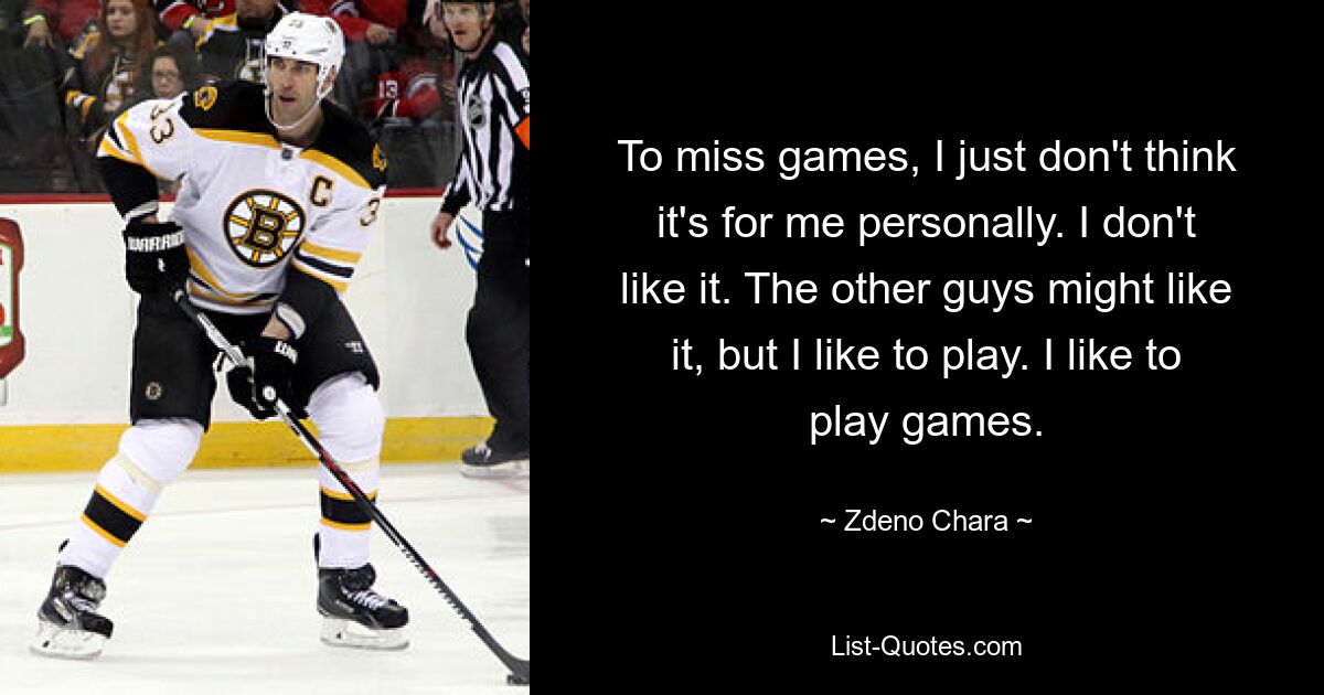 To miss games, I just don't think it's for me personally. I don't like it. The other guys might like it, but I like to play. I like to play games. — © Zdeno Chara