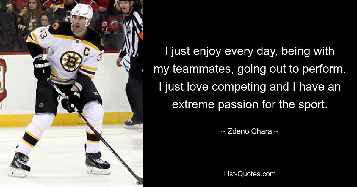 I just enjoy every day, being with my teammates, going out to perform. I just love competing and I have an extreme passion for the sport. — © Zdeno Chara