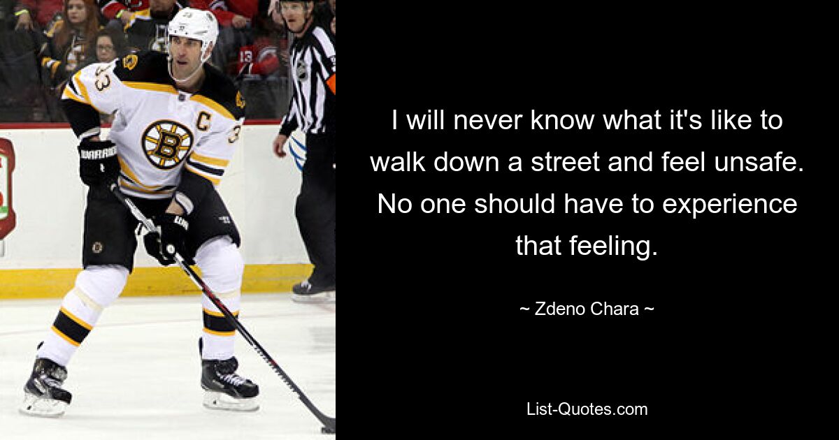 I will never know what it's like to walk down a street and feel unsafe. No one should have to experience that feeling. — © Zdeno Chara