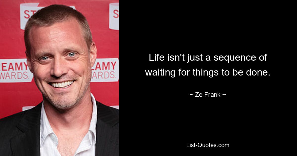 Life isn't just a sequence of waiting for things to be done. — © Ze Frank