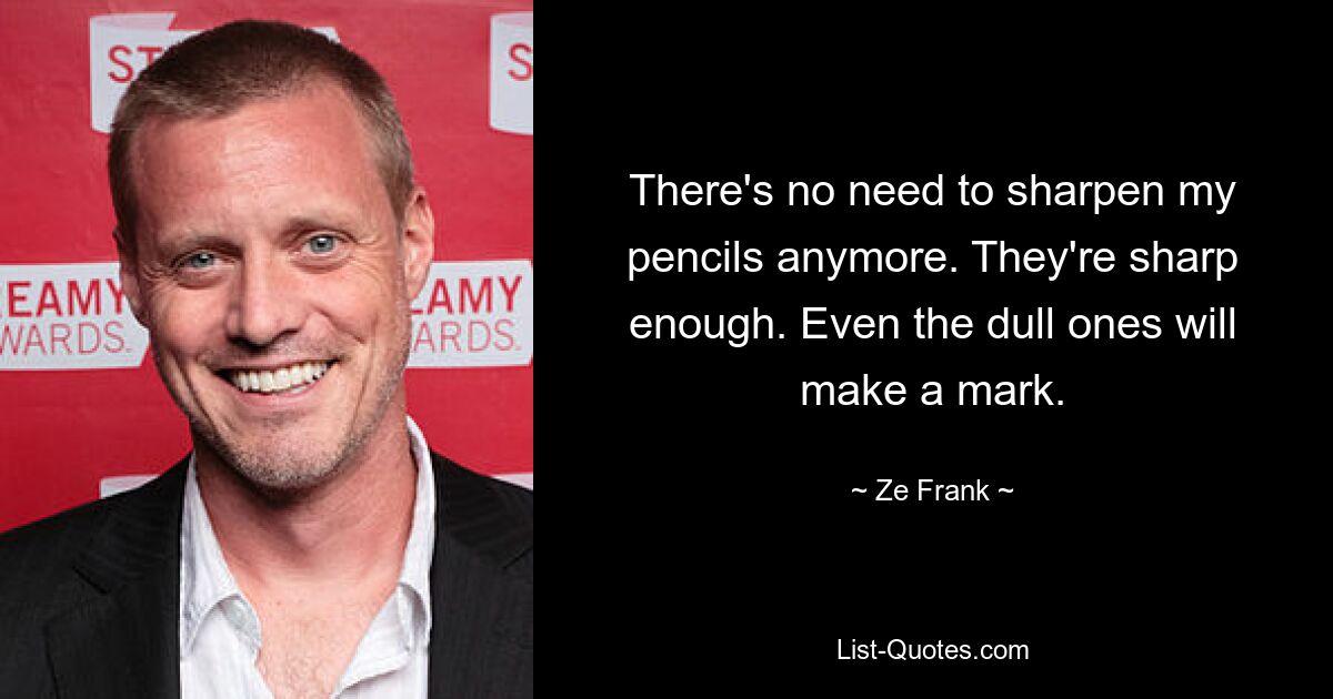 There's no need to sharpen my pencils anymore. They're sharp enough. Even the dull ones will make a mark. — © Ze Frank