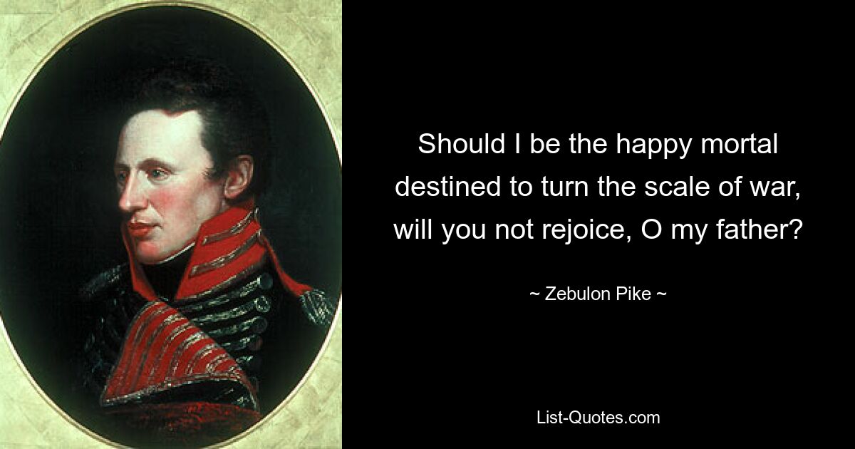 Should I be the happy mortal destined to turn the scale of war, will you not rejoice, O my father? — © Zebulon Pike