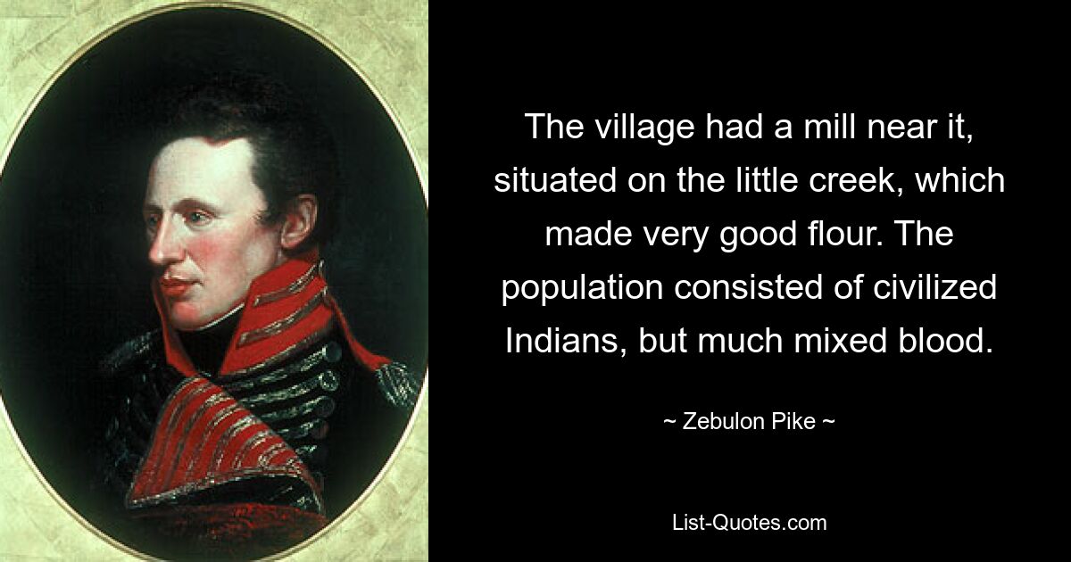 The village had a mill near it, situated on the little creek, which made very good flour. The population consisted of civilized Indians, but much mixed blood. — © Zebulon Pike