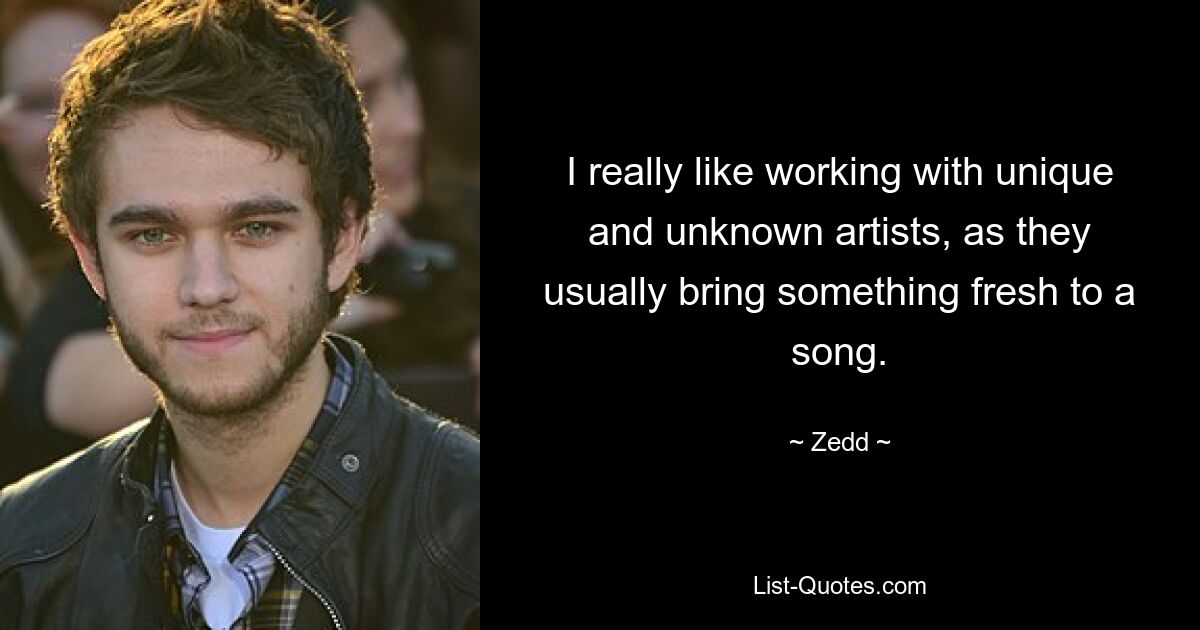 I really like working with unique and unknown artists, as they usually bring something fresh to a song. — © Zedd