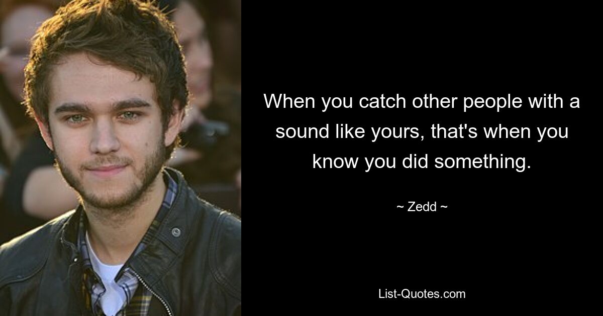 When you catch other people with a sound like yours, that's when you know you did something. — © Zedd