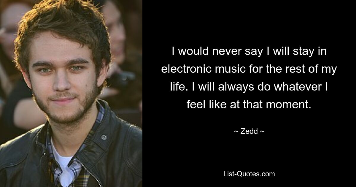 I would never say I will stay in electronic music for the rest of my life. I will always do whatever I feel like at that moment. — © Zedd