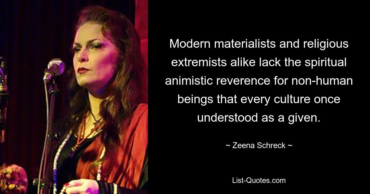 Modern materialists and religious extremists alike lack the spiritual animistic reverence for non-human beings that every culture once understood as a given. — © Zeena Schreck