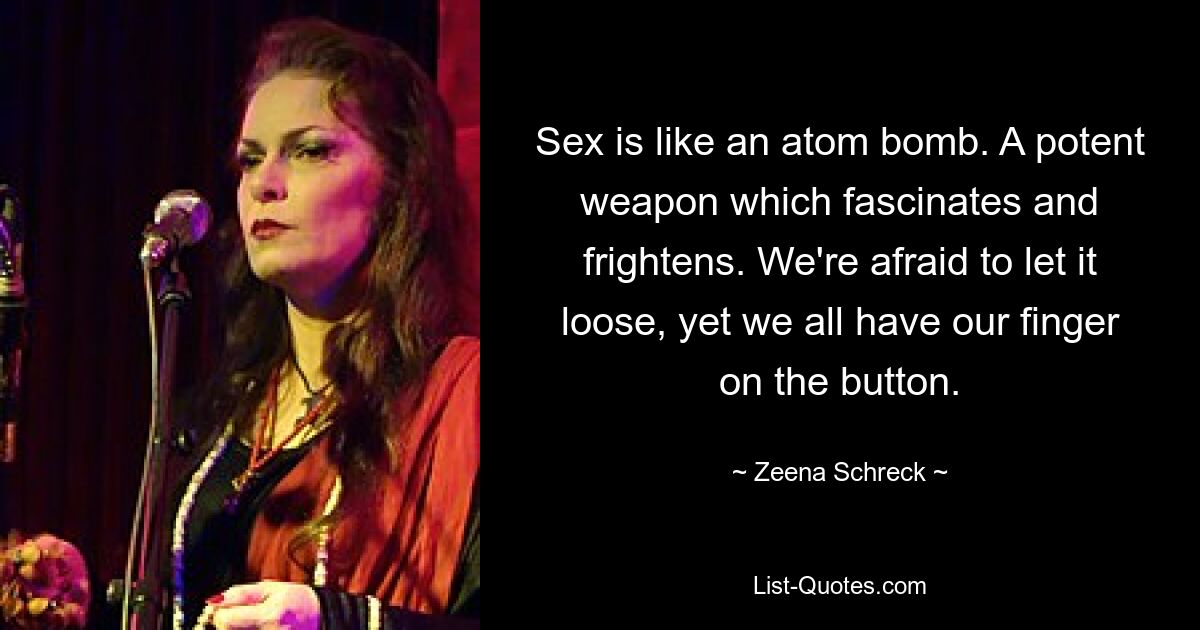 Sex is like an atom bomb. A potent weapon which fascinates and frightens. We're afraid to let it loose, yet we all have our finger on the button. — © Zeena Schreck