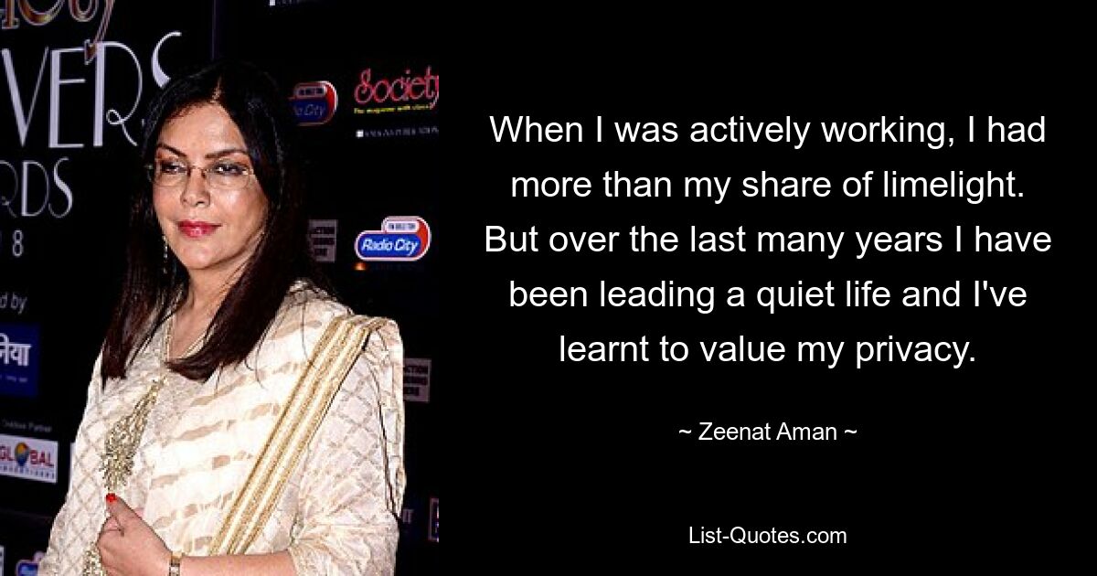 When I was actively working, I had more than my share of limelight. But over the last many years I have been leading a quiet life and I've learnt to value my privacy. — © Zeenat Aman