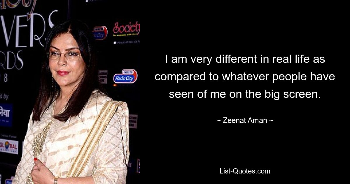 I am very different in real life as compared to whatever people have seen of me on the big screen. — © Zeenat Aman