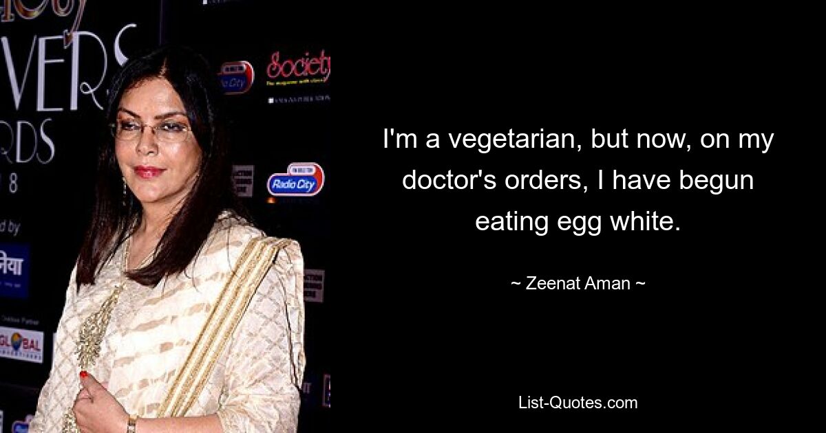 I'm a vegetarian, but now, on my doctor's orders, I have begun eating egg white. — © Zeenat Aman