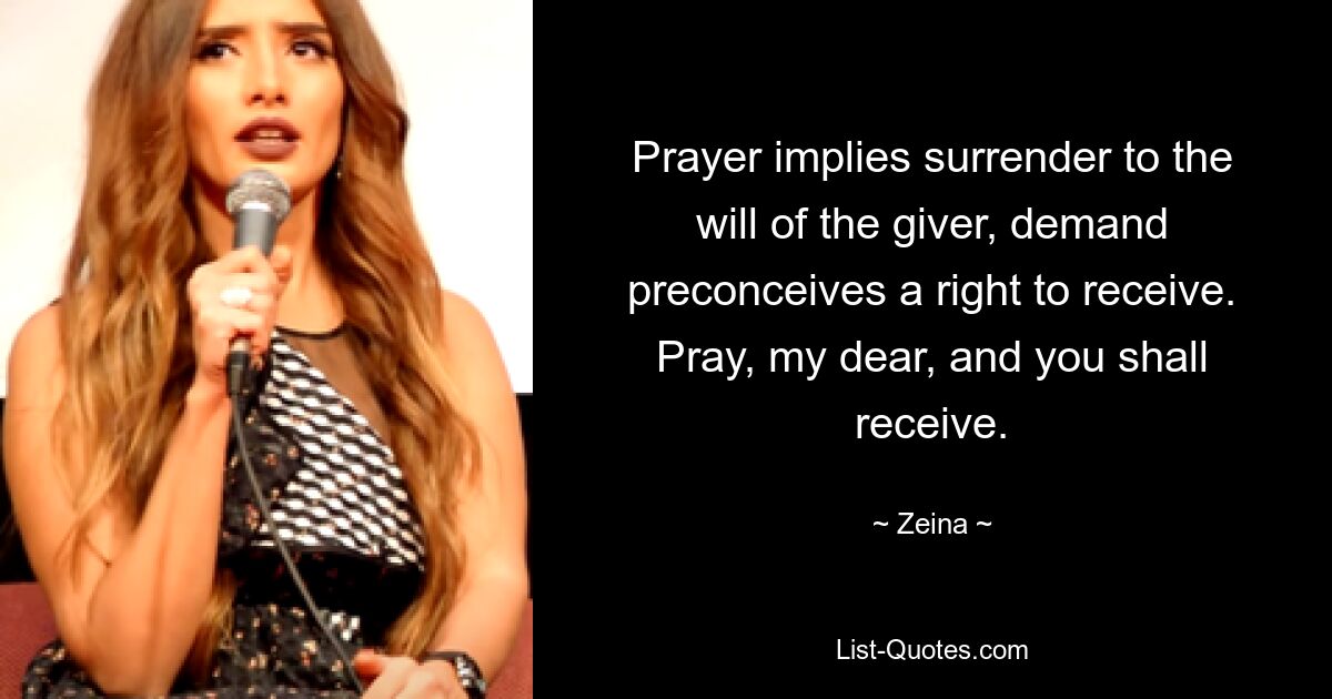 Prayer implies surrender to the will of the giver, demand preconceives a right to receive. Pray, my dear, and you shall receive. — © Zeina