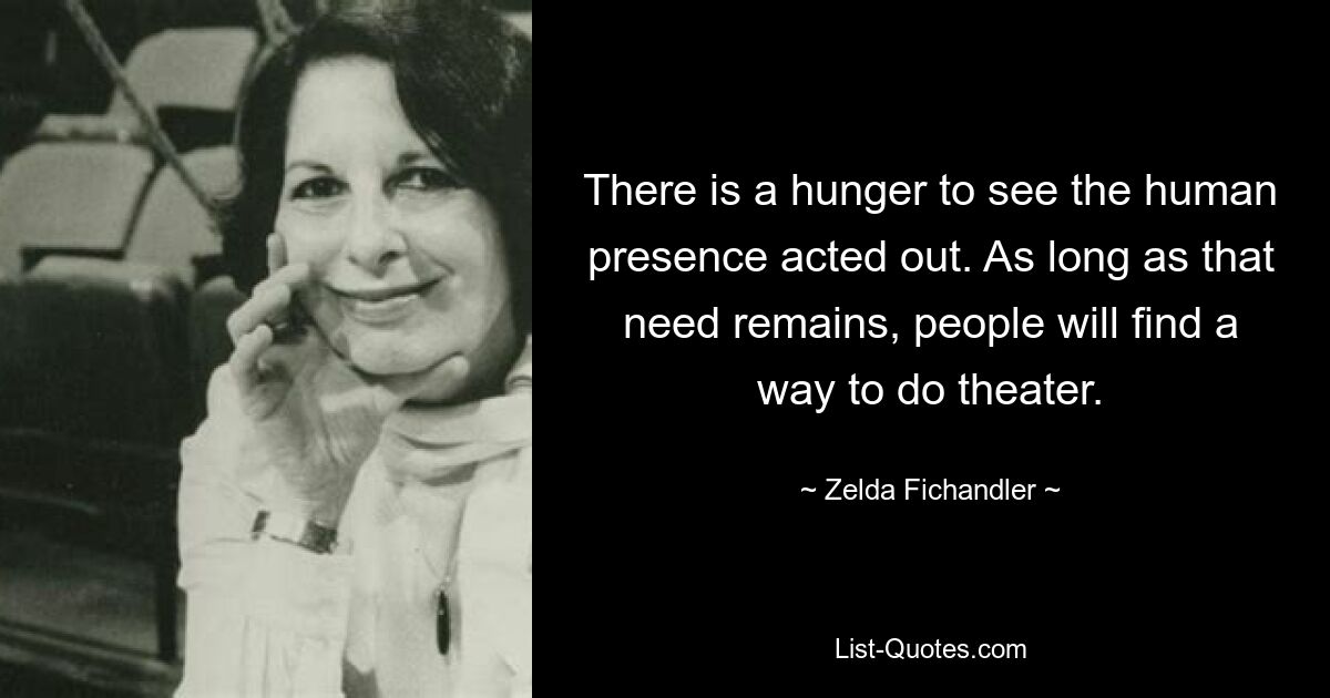 There is a hunger to see the human presence acted out. As long as that need remains, people will find a way to do theater. — © Zelda Fichandler