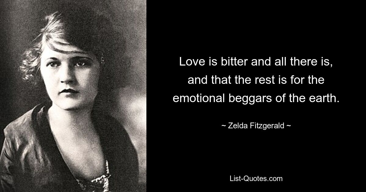 Love is bitter and all there is, and that the rest is for the emotional beggars of the earth. — © Zelda Fitzgerald