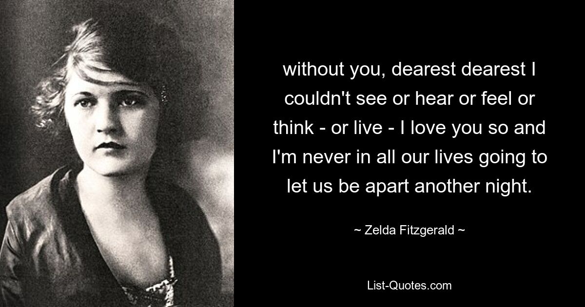 without you, dearest dearest I couldn't see or hear or feel or think - or live - I love you so and I'm never in all our lives going to let us be apart another night. — © Zelda Fitzgerald