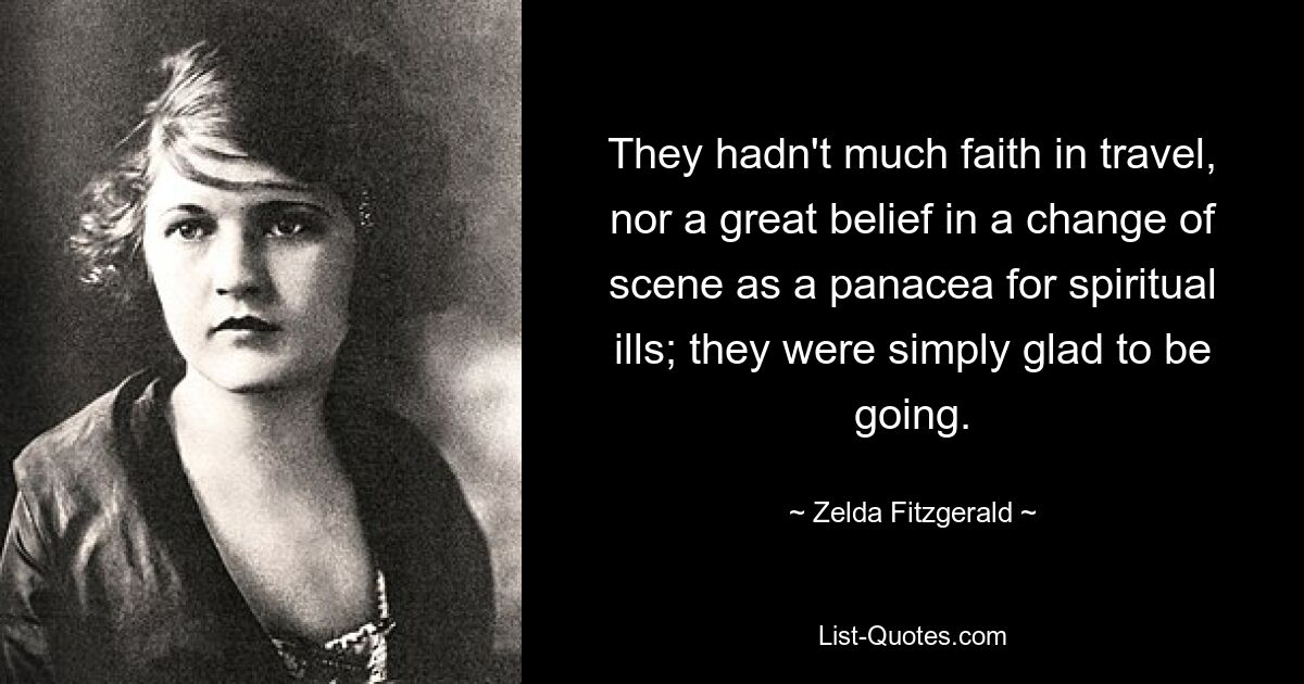 They hadn't much faith in travel, nor a great belief in a change of scene as a panacea for spiritual ills; they were simply glad to be going. — © Zelda Fitzgerald