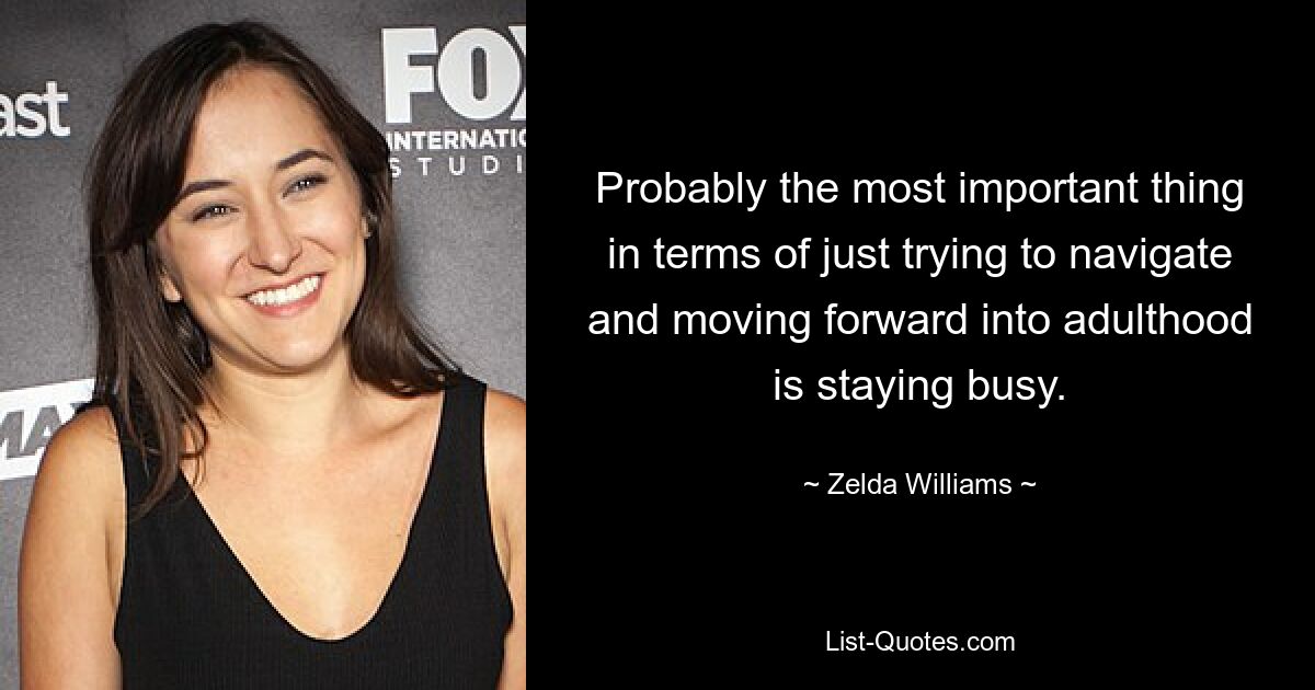 Probably the most important thing in terms of just trying to navigate and moving forward into adulthood is staying busy. — © Zelda Williams