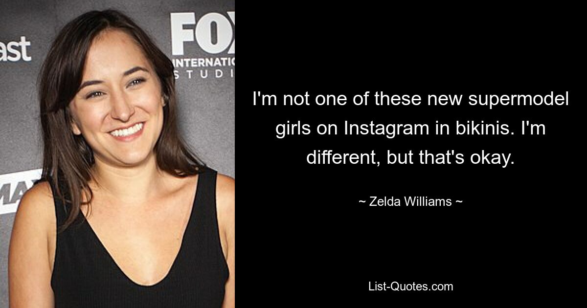 I'm not one of these new supermodel girls on Instagram in bikinis. I'm different, but that's okay. — © Zelda Williams