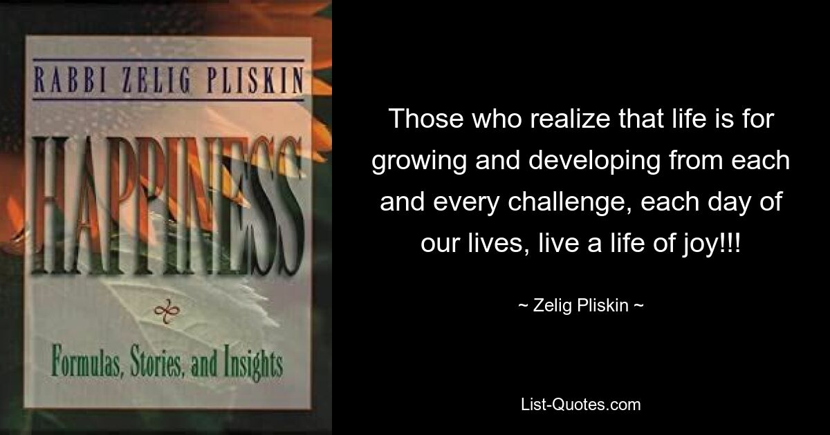 Those who realize that life is for growing and developing from each and every challenge, each day of our lives, live a life of joy!!! — © Zelig Pliskin