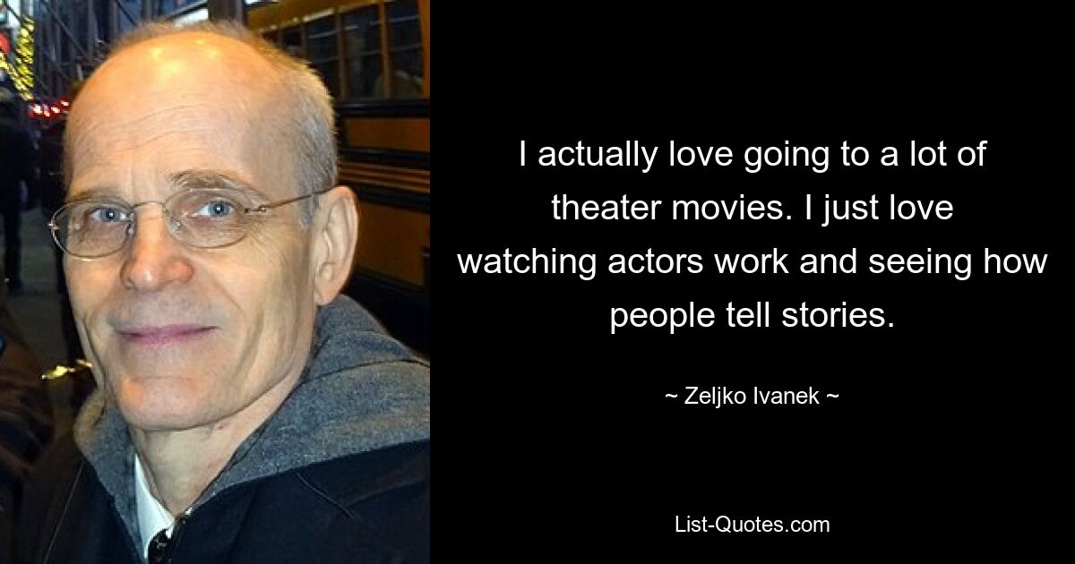 I actually love going to a lot of theater movies. I just love watching actors work and seeing how people tell stories. — © Zeljko Ivanek