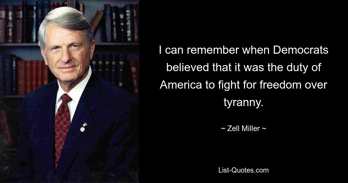 I can remember when Democrats believed that it was the duty of America to fight for freedom over tyranny. — © Zell Miller