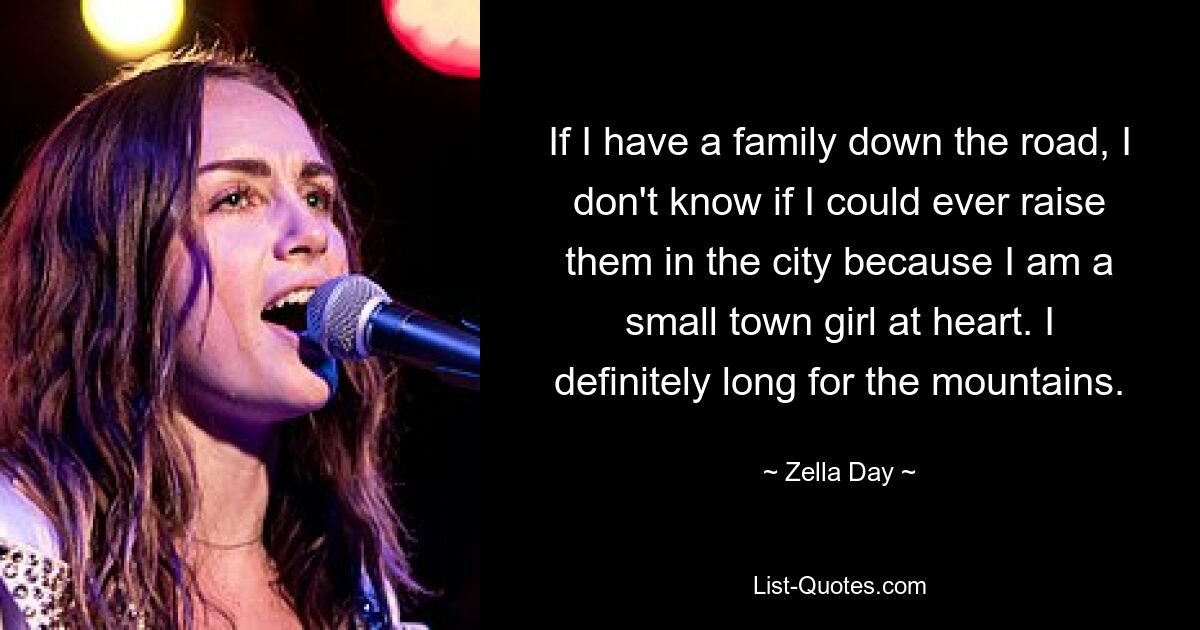 If I have a family down the road, I don't know if I could ever raise them in the city because I am a small town girl at heart. I definitely long for the mountains. — © Zella Day