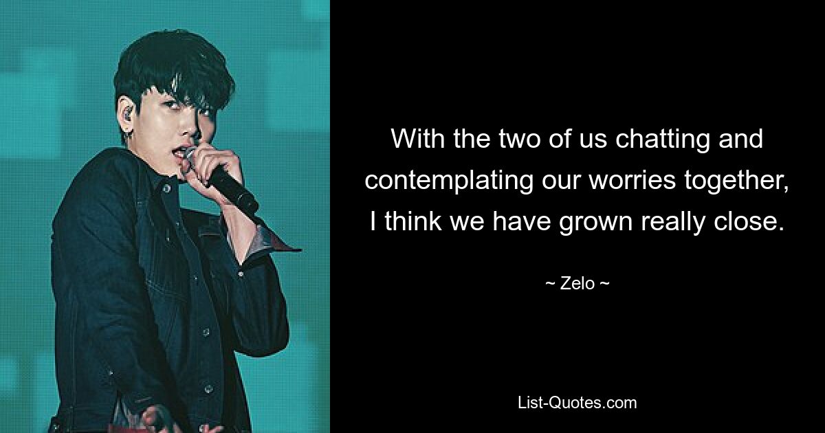 With the two of us chatting and contemplating our worries together, I think we have grown really close. — © Zelo