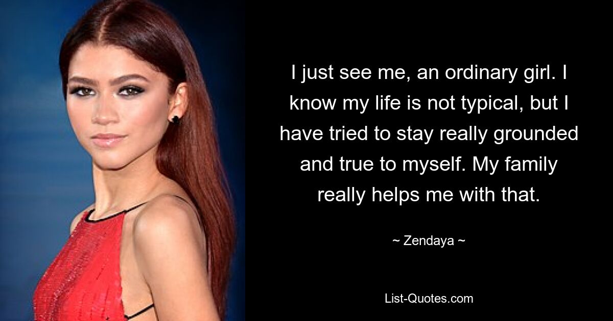 I just see me, an ordinary girl. I know my life is not typical, but I have tried to stay really grounded and true to myself. My family really helps me with that. — © Zendaya