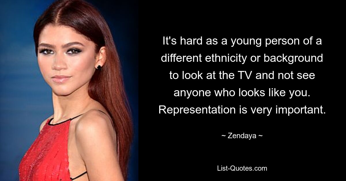 It's hard as a young person of a different ethnicity or background to look at the TV and not see anyone who looks like you. Representation is very important. — © Zendaya