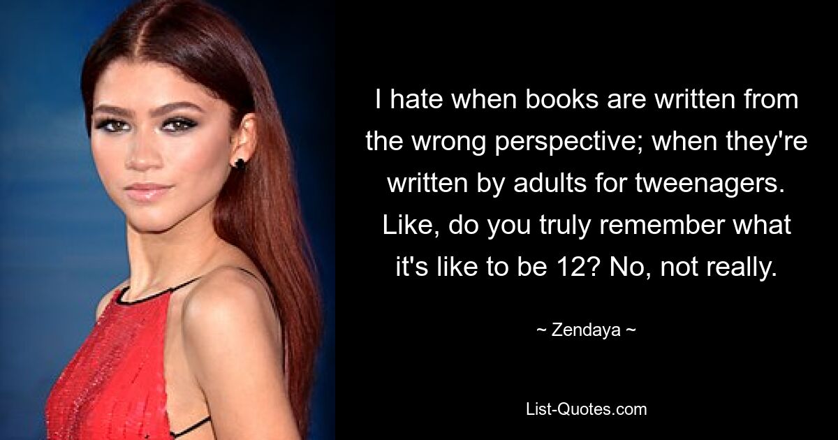 I hate when books are written from the wrong perspective; when they're written by adults for tweenagers. Like, do you truly remember what it's like to be 12? No, not really. — © Zendaya