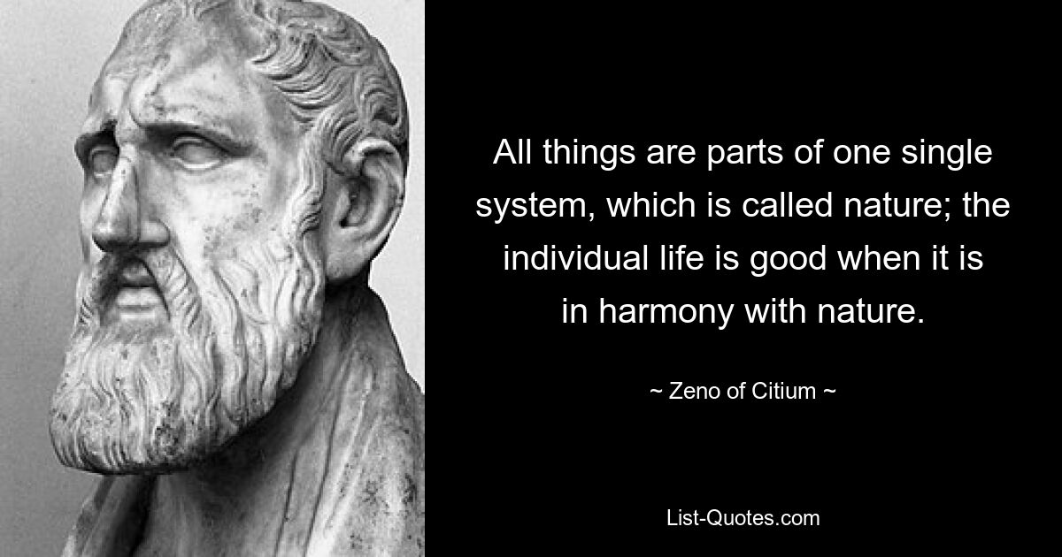 All things are parts of one single system, which is called nature; the individual life is good when it is in harmony with nature. — © Zeno of Citium