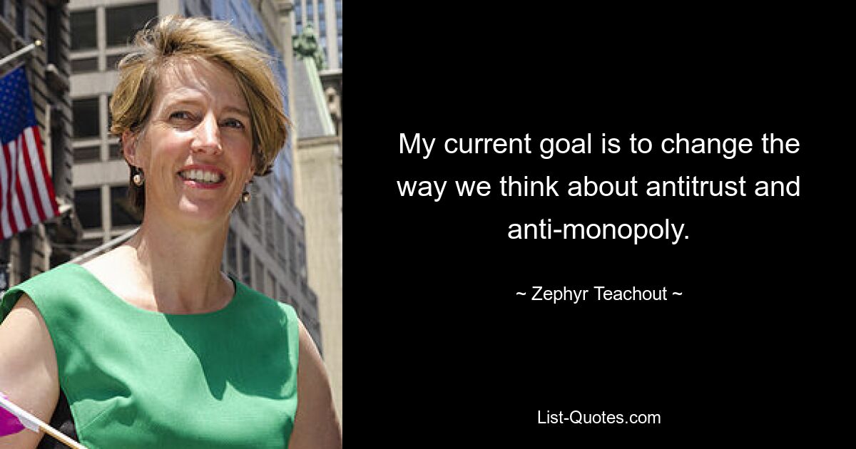 My current goal is to change the way we think about antitrust and anti-monopoly. — © Zephyr Teachout