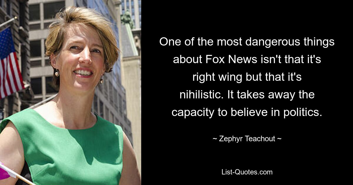 One of the most dangerous things about Fox News isn't that it's right wing but that it's nihilistic. It takes away the capacity to believe in politics. — © Zephyr Teachout