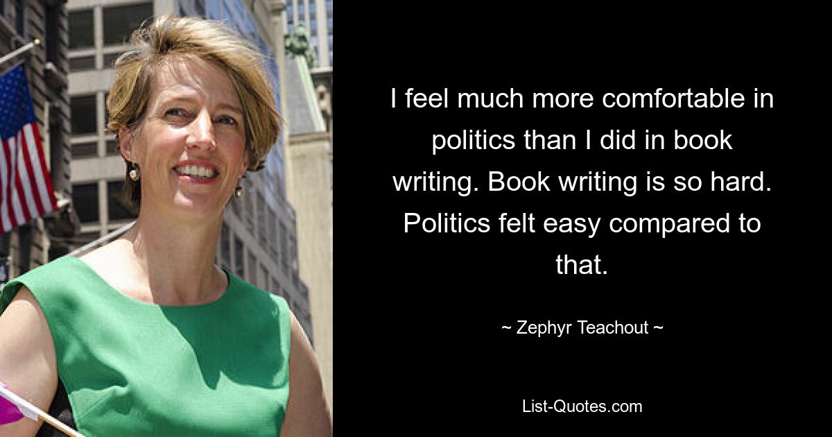 I feel much more comfortable in politics than I did in book writing. Book writing is so hard. Politics felt easy compared to that. — © Zephyr Teachout