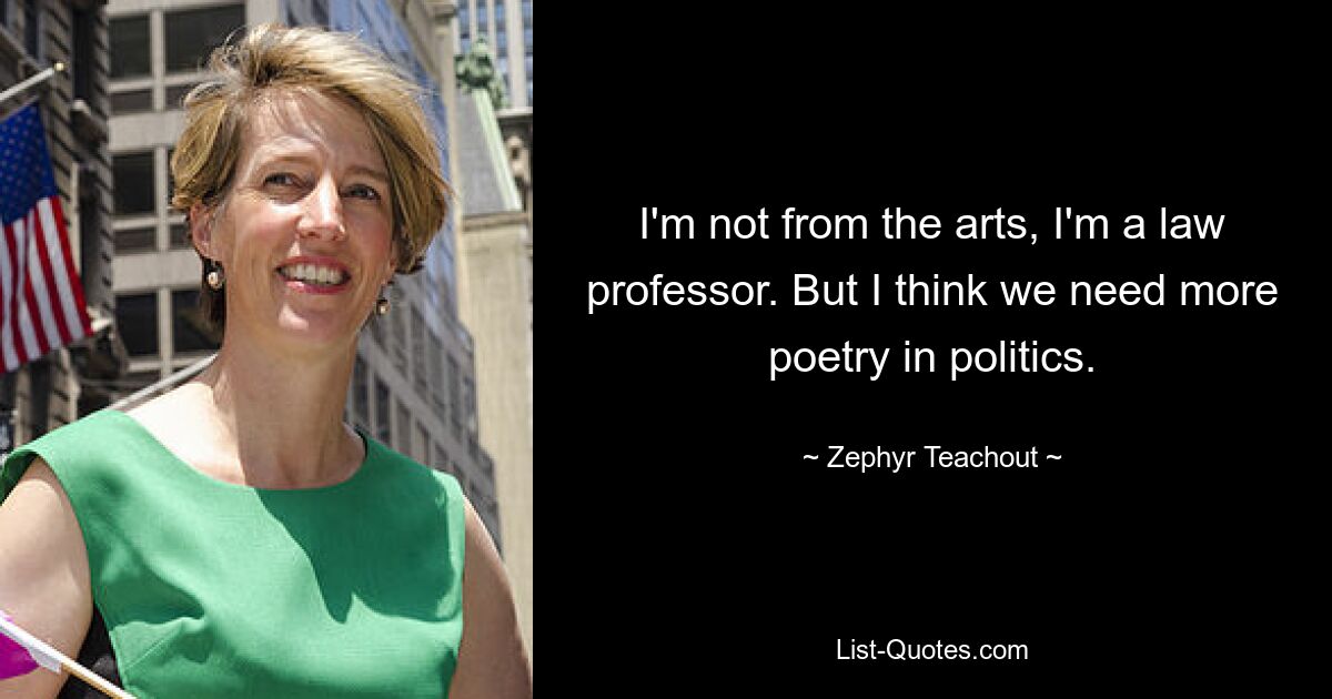 I'm not from the arts, I'm a law professor. But I think we need more poetry in politics. — © Zephyr Teachout