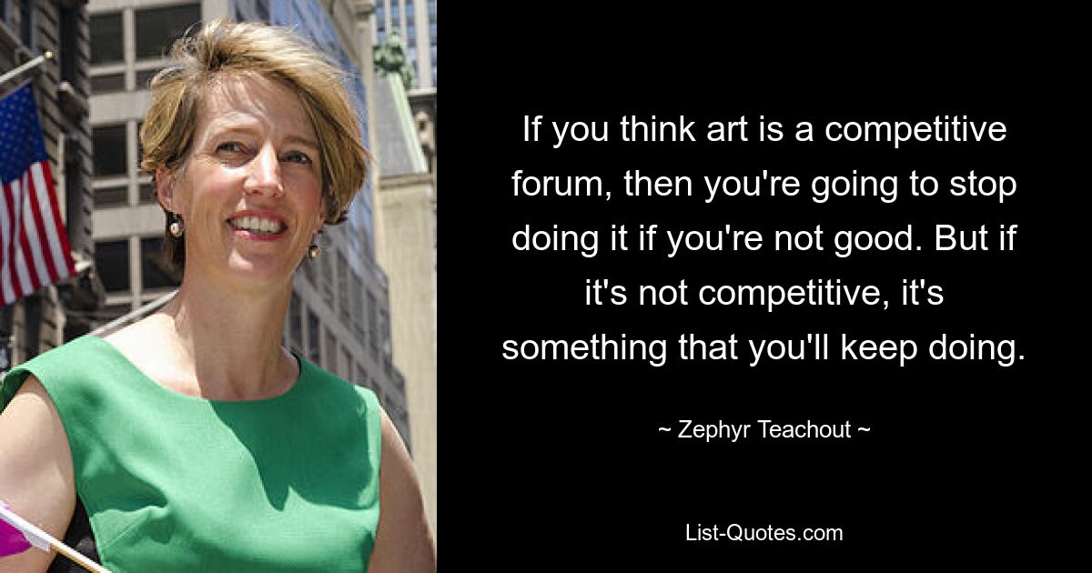 If you think art is a competitive forum, then you're going to stop doing it if you're not good. But if it's not competitive, it's something that you'll keep doing. — © Zephyr Teachout