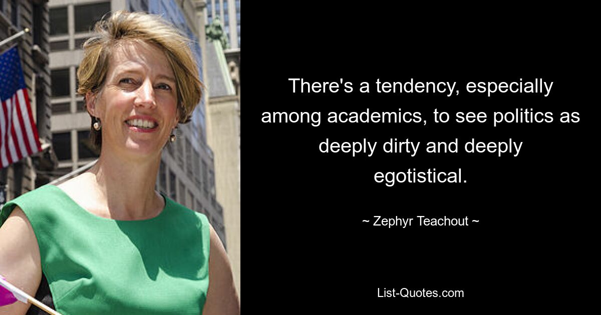 There's a tendency, especially among academics, to see politics as deeply dirty and deeply egotistical. — © Zephyr Teachout