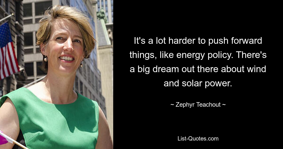 It's a lot harder to push forward things, like energy policy. There's a big dream out there about wind and solar power. — © Zephyr Teachout