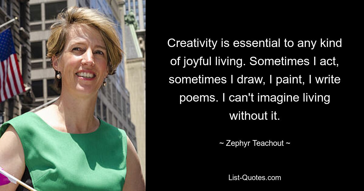 Creativity is essential to any kind of joyful living. Sometimes I act, sometimes I draw, I paint, I write poems. I can't imagine living without it. — © Zephyr Teachout