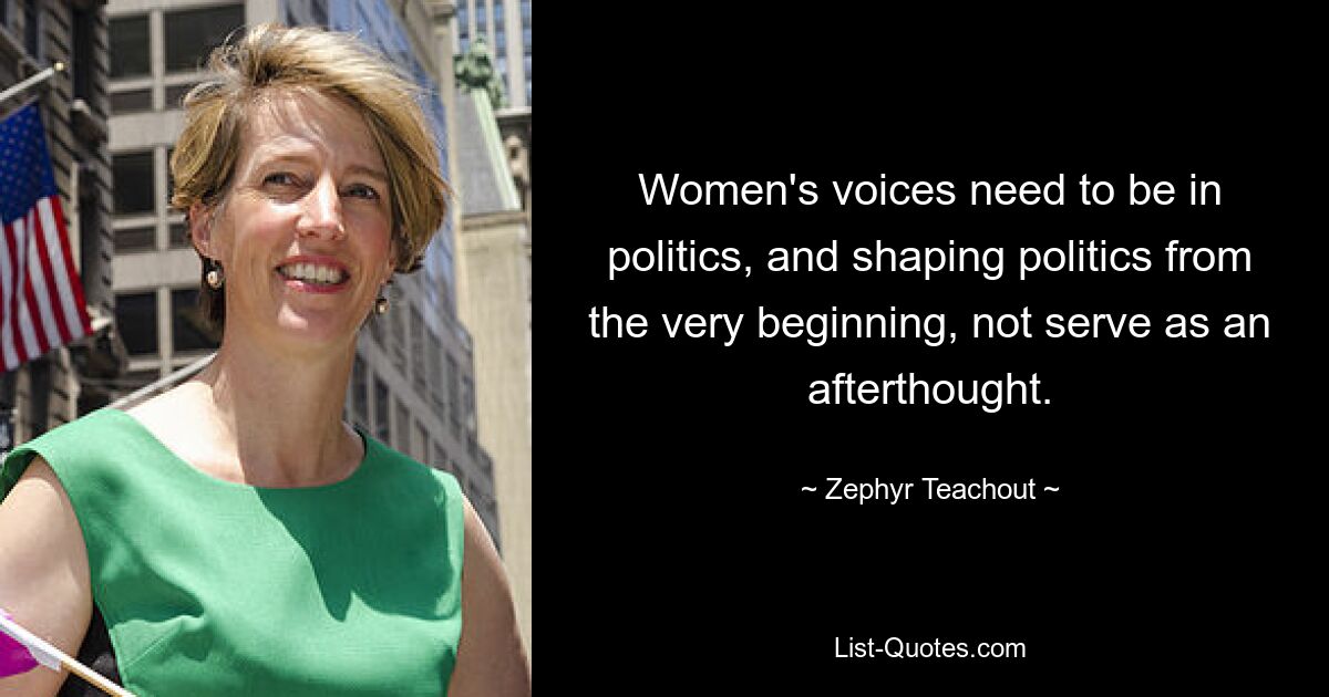 Women's voices need to be in politics, and shaping politics from the very beginning, not serve as an afterthought. — © Zephyr Teachout