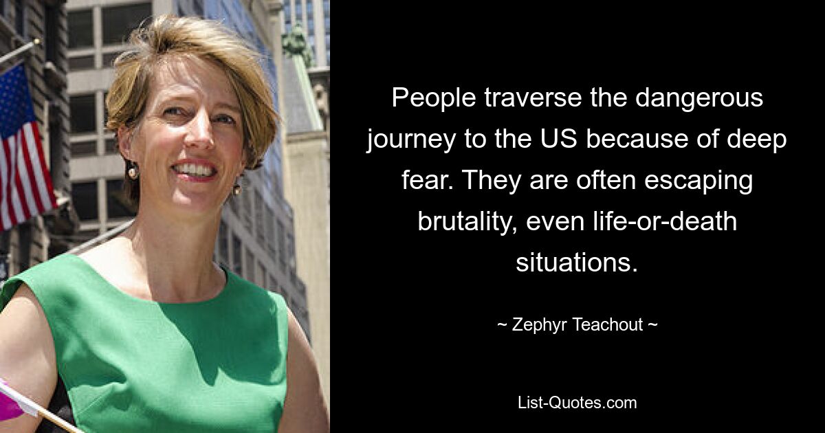 People traverse the dangerous journey to the US because of deep fear. They are often escaping brutality, even life-or-death situations. — © Zephyr Teachout