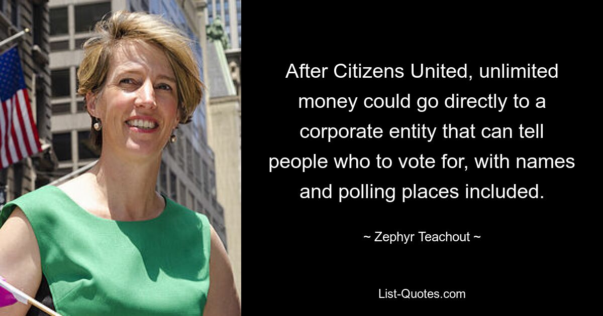 After Citizens United, unlimited money could go directly to a corporate entity that can tell people who to vote for, with names and polling places included. — © Zephyr Teachout