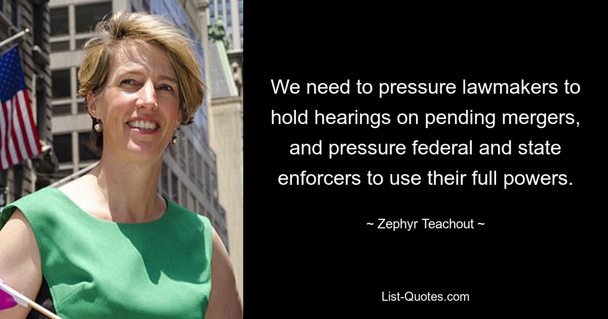 We need to pressure lawmakers to hold hearings on pending mergers, and pressure federal and state enforcers to use their full powers. — © Zephyr Teachout