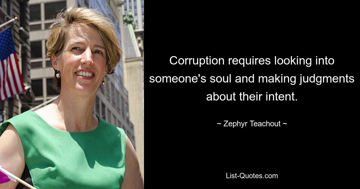 Corruption requires looking into someone's soul and making judgments about their intent. — © Zephyr Teachout