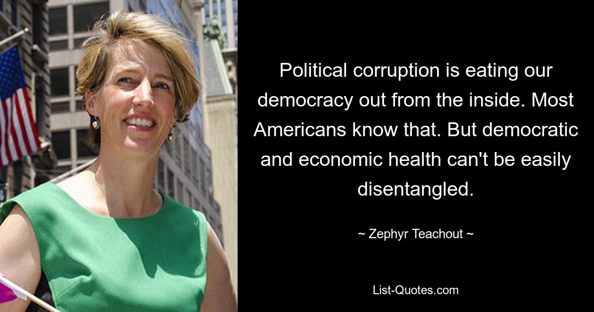 Political corruption is eating our democracy out from the inside. Most Americans know that. But democratic and economic health can't be easily disentangled. — © Zephyr Teachout