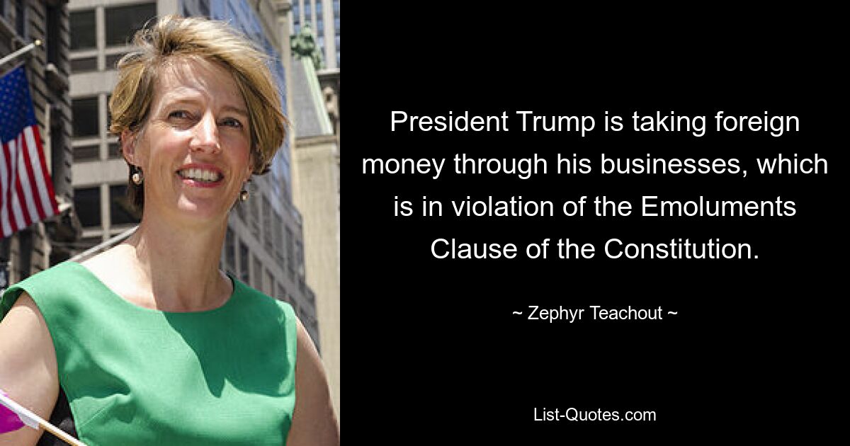 President Trump is taking foreign money through his businesses, which is in violation of the Emoluments Clause of the Constitution. — © Zephyr Teachout