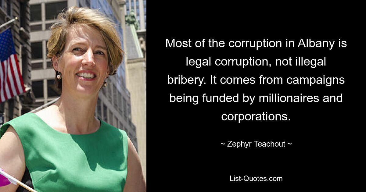 Most of the corruption in Albany is legal corruption, not illegal bribery. It comes from campaigns being funded by millionaires and corporations. — © Zephyr Teachout